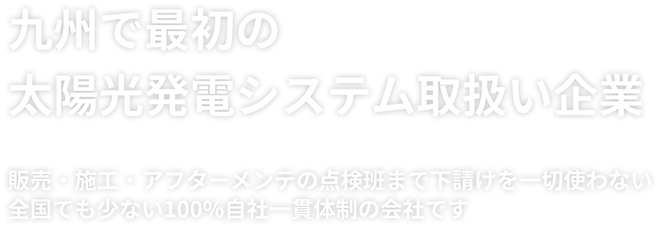 九州で一番最初の太陽光発電システム取扱い企業

                    

                    下請けを一切使わない！　全国でもめずらしい販売・施工・アフターメンテの点検班まで100％自社一貫体制